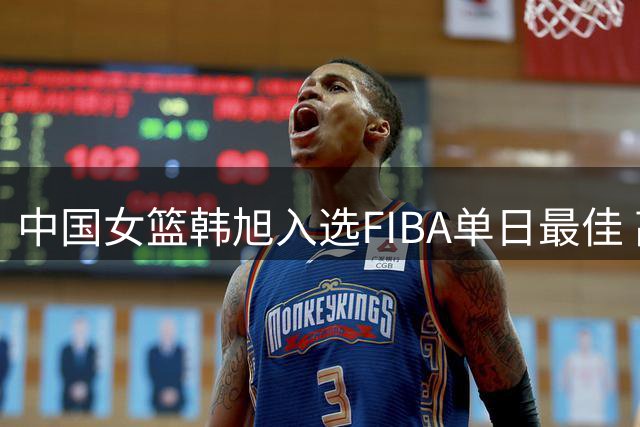 中国女篮韩旭入选FIBA单日最佳 高效表现助队取胜