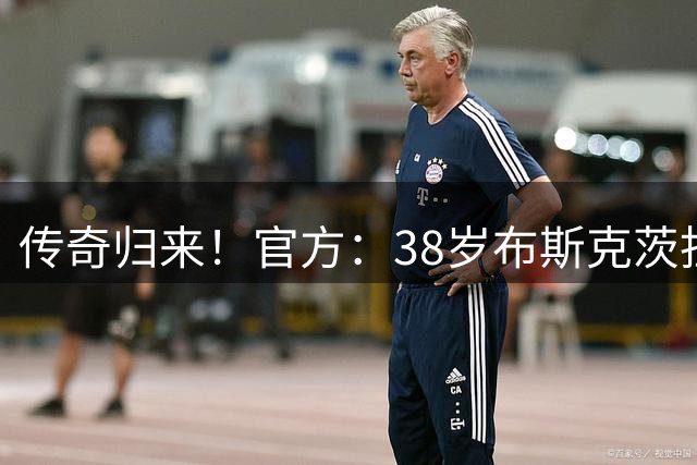 传奇归来！官方：38岁布斯克茨担任巴萨B队助教，时隔3年重返巴萨