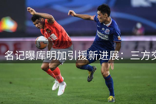 名记曝库明加引援新进展：三方交易方案浮出水面