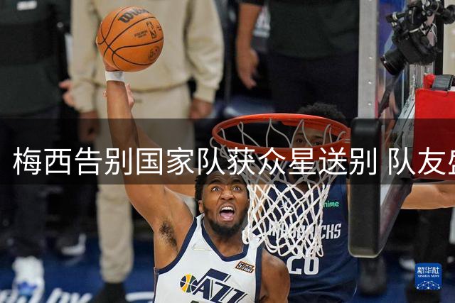 梅西告别国家队获众星送别 队友盛赞其传奇贡献