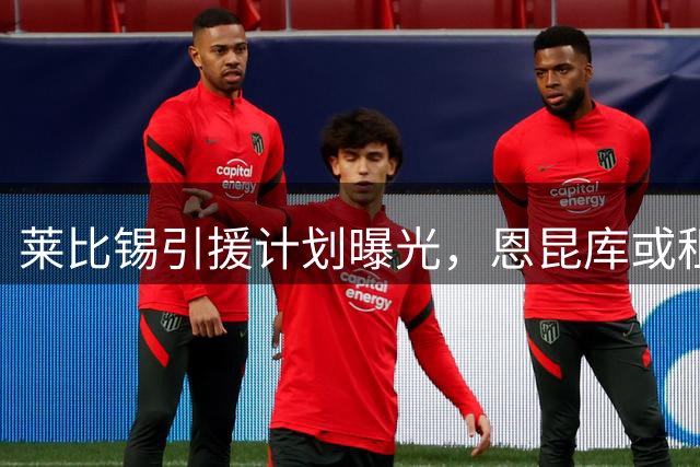 莱比锡引援计划曝光，恩昆库或租借回归