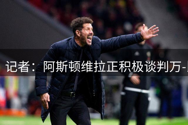 记者：阿斯顿维拉正积极谈判万-比萨卡 内德伊科维奇将加盟流浪者