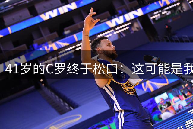 41岁的C罗终于松口：这可能是我足球生涯的最后一年